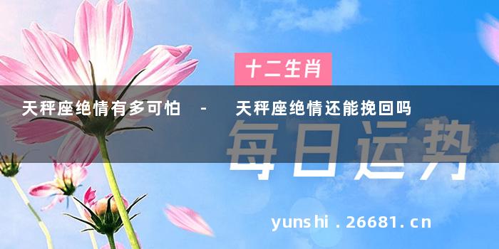 天秤座绝情有多可怕 - 天秤座绝情还能挽回吗